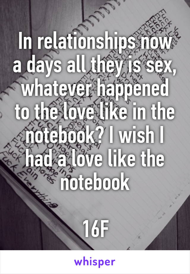 In relationships now a days all they is sex, whatever happened to the love like in the notebook? I wish I had a love like the notebook

16F