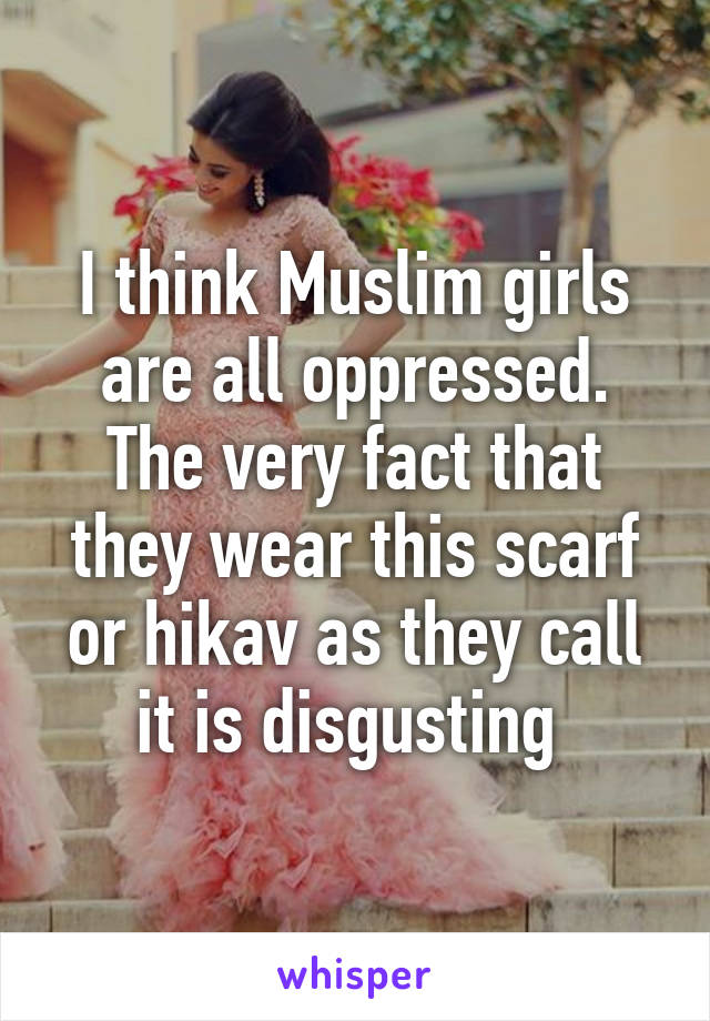 I think Muslim girls are all oppressed. The very fact that they wear this scarf or hikav as they call it is disgusting 