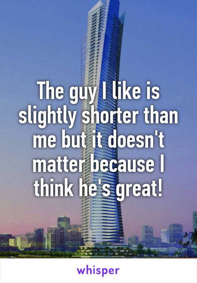 The guy I like is slightly shorter than me but it doesn't matter because I think he's great!