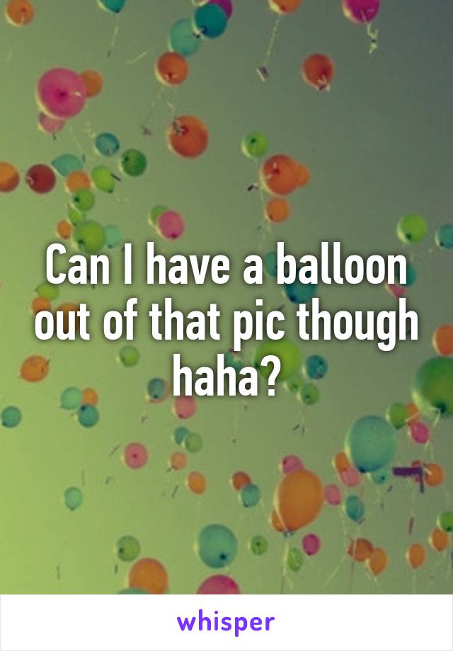 Can I have a balloon out of that pic though haha?