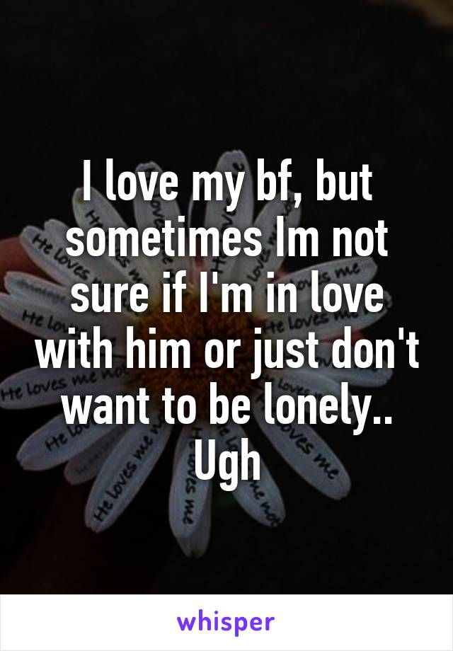 I love my bf, but sometimes Im not sure if I'm in love with him or just don't want to be lonely.. Ugh