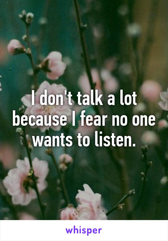 I don't talk a lot because I fear no one wants to listen.