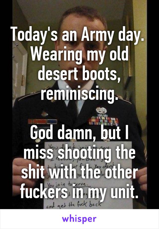 Today's an Army day.  Wearing my old desert boots, reminiscing.

God damn, but I miss shooting the shit with the other fuckers in my unit.