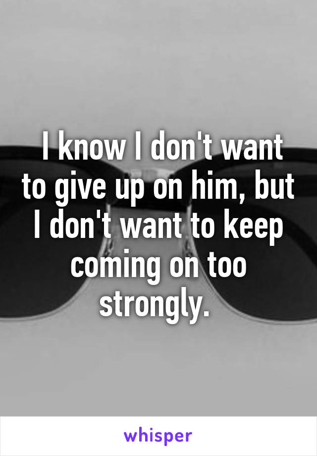  I know I don't want to give up on him, but I don't want to keep coming on too strongly. 