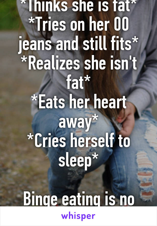 *Thinks she is fat*
*Tries on her 00 jeans and still fits*
*Realizes she isn't fat*
*Eats her heart away*
*Cries herself to sleep*

Binge eating is no joke