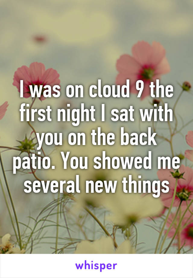 I was on cloud 9 the first night I sat with you on the back patio. You showed me several new things