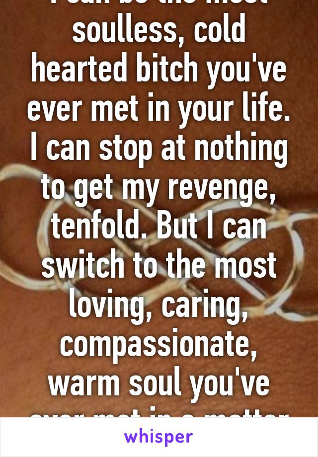 I can be the most soulless, cold hearted bitch you've ever met in your life. I can stop at nothing to get my revenge, tenfold. But I can switch to the most loving, caring, compassionate, warm soul you've ever met in a matter of seconds.