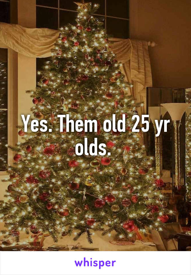 Yes. Them old 25 yr olds. 