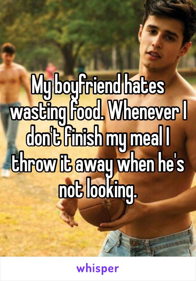 My boyfriend hates wasting food. Whenever I don't finish my meal I throw it away when he's not looking. 