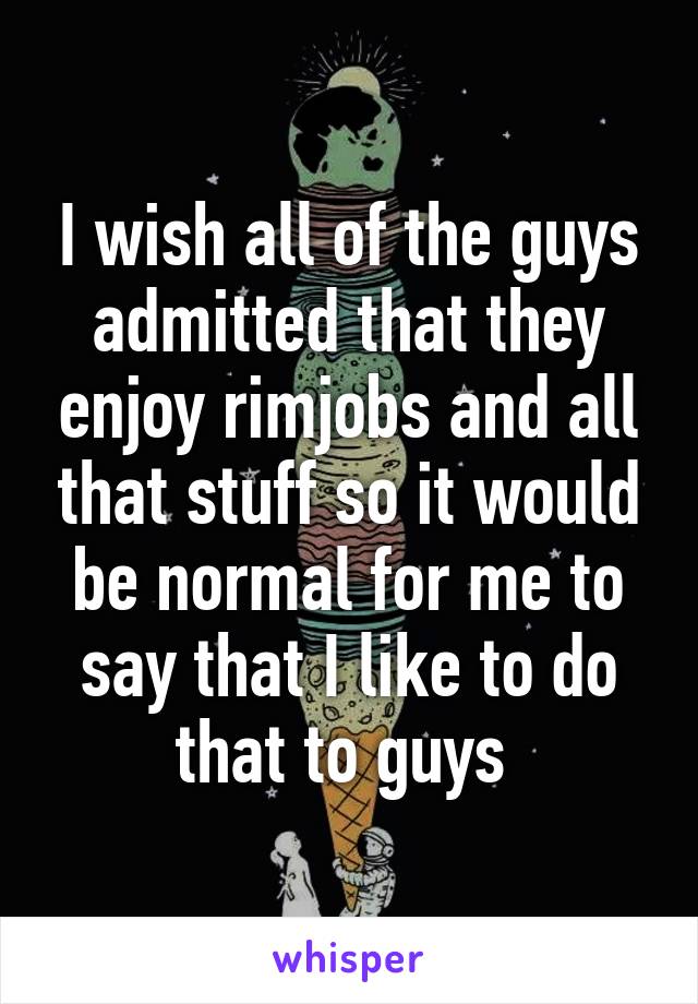 I wish all of the guys admitted that they enjoy rimjobs and all that stuff so it would be normal for me to say that I like to do that to guys 