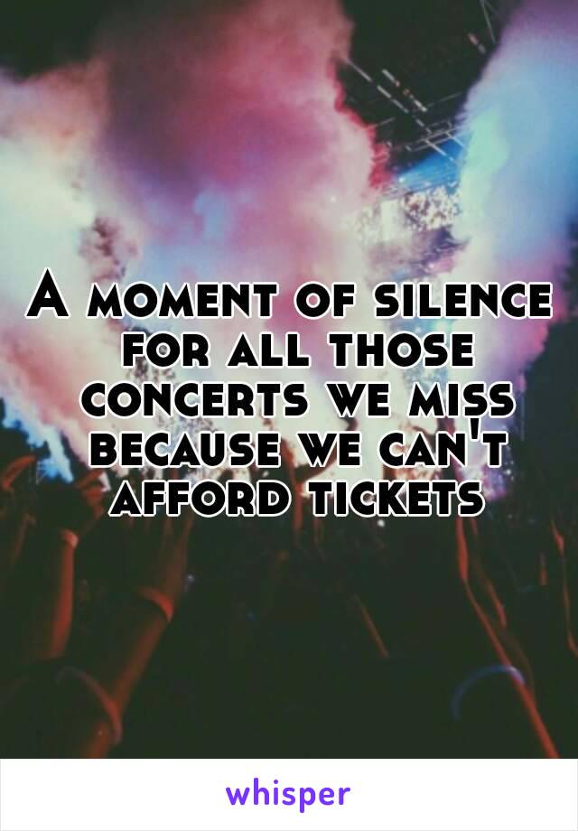 A moment of silence for all those concerts we miss because we can't afford tickets