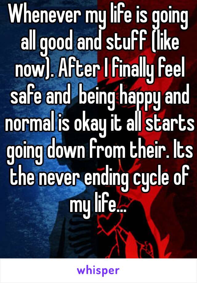 Whenever my life is going all good and stuff (like now). After I finally feel safe and  being happy and normal is okay it all starts going down from their. Its the never ending cycle of my life... 
