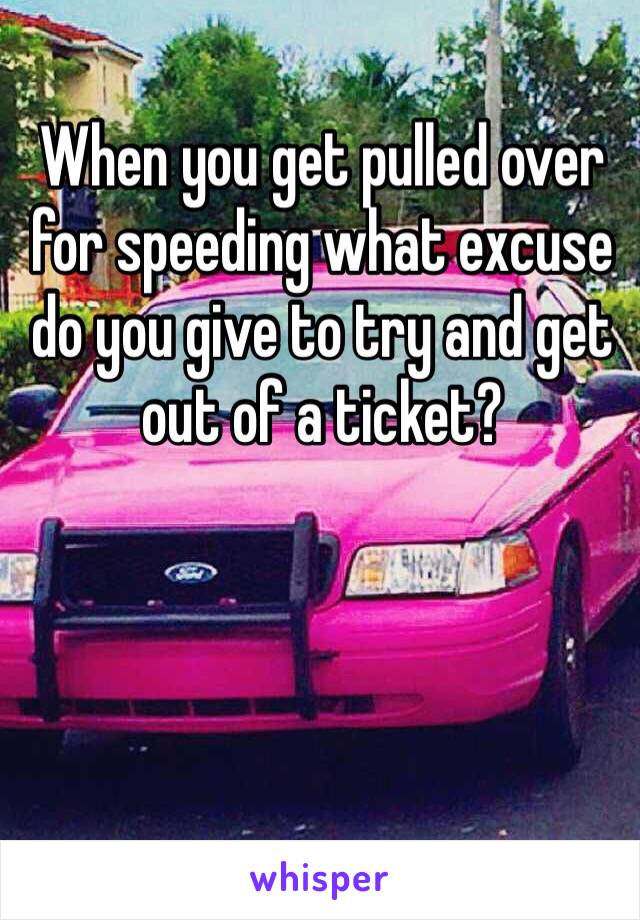 When you get pulled over for speeding what excuse do you give to try and get out of a ticket?