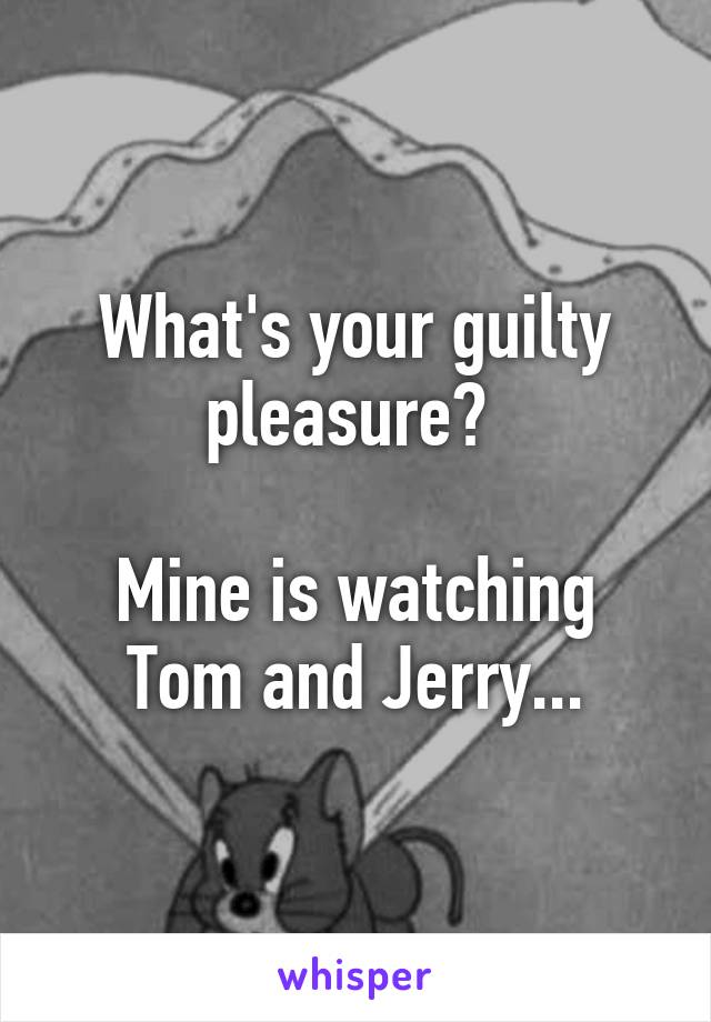 What's your guilty pleasure? 

Mine is watching Tom and Jerry...