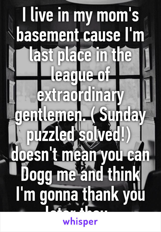 I live in my mom's basement cause I'm last place in the league of extraordinary gentlemen. ( Sunday puzzled solved!)  doesn't mean you can Dogg me and think I'm gonna thank you later thou. 