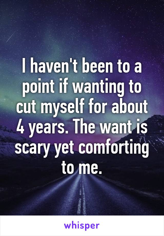 I haven't been to a point if wanting to cut myself for about 4 years. The want is scary yet comforting to me.
