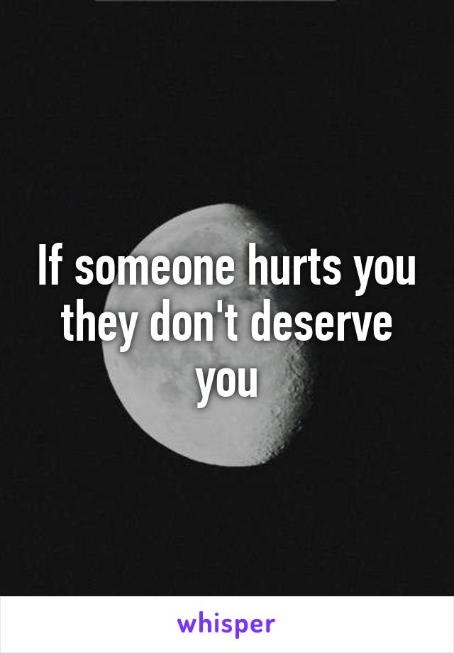 If someone hurts you they don't deserve you