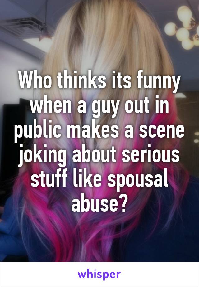 Who thinks its funny when a guy out in public makes a scene joking about serious stuff like spousal abuse?