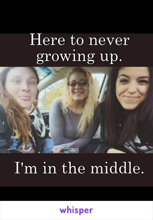 Here to never growing up. 






I'm in the middle. 