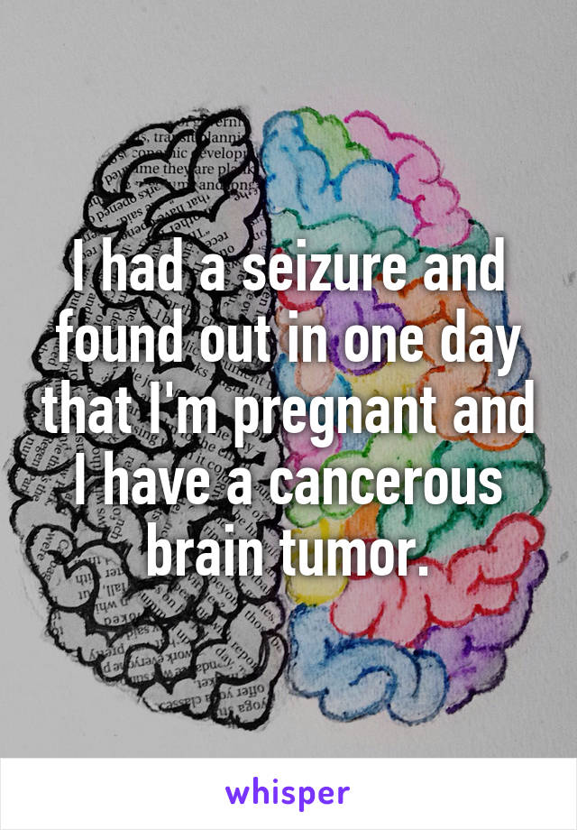 I had a seizure and found out in one day that I'm pregnant and I have a cancerous brain tumor.