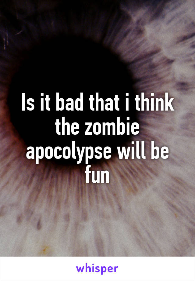Is it bad that i think the zombie apocolypse will be fun