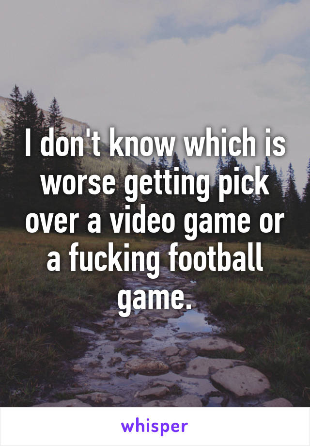 I don't know which is worse getting pick over a video game or a fucking football game.