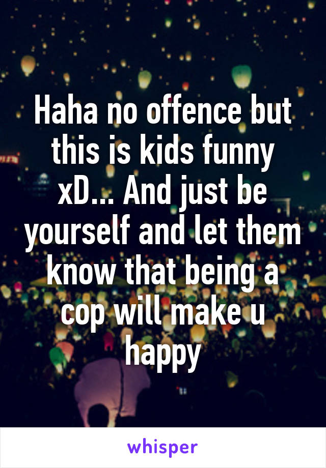 Haha no offence but this is kids funny xD... And just be yourself and let them know that being a cop will make u happy
