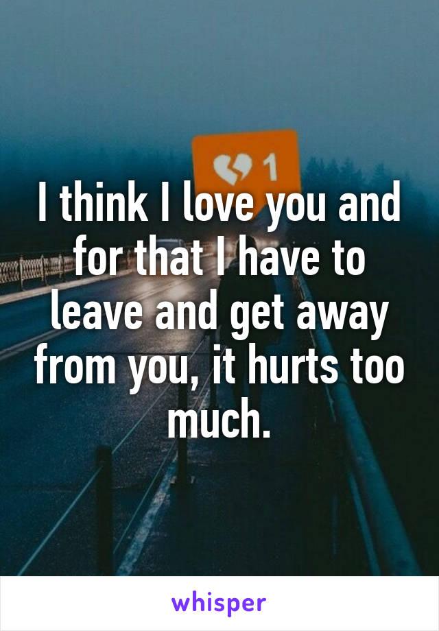 I think I love you and for that I have to leave and get away from you, it hurts too much.