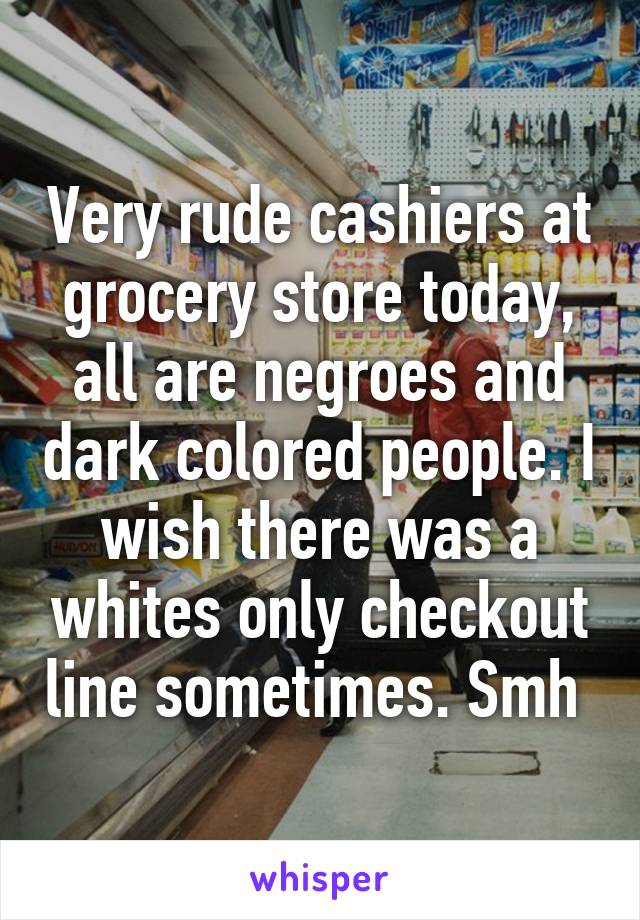 Very rude cashiers at grocery store today, all are negroes and dark colored people. I wish there was a whites only checkout line sometimes. Smh 