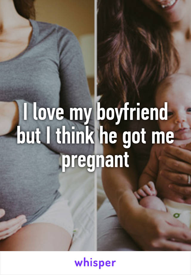 I love my boyfriend but I think he got me pregnant