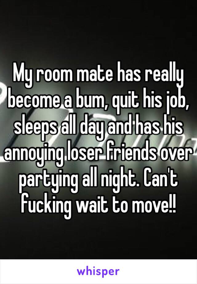My room mate has really become a bum, quit his job, sleeps all day and has his annoying loser friends over partying all night. Can't fucking wait to move!!