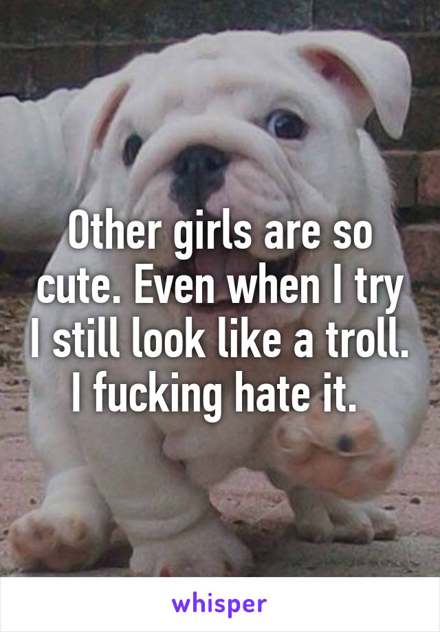 Other girls are so cute. Even when I try I still look like a troll. I fucking hate it. 