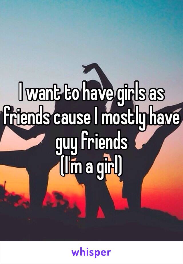 I want to have girls as friends cause I mostly have guy friends 
(I'm a girl)