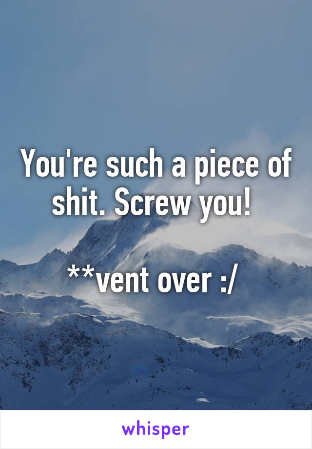 You're such a piece of shit. Screw you! 

**vent over :/ 