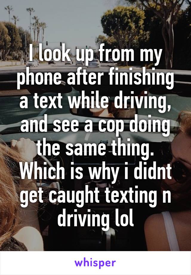I look up from my phone after finishing a text while driving, and see a cop doing the same thing. Which is why i didnt get caught texting n driving lol