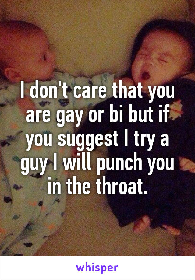 I don't care that you are gay or bi but if you suggest I try a guy I will punch you in the throat.