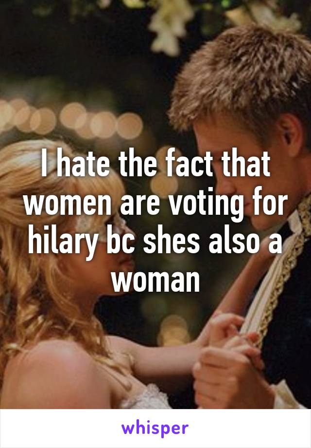 I hate the fact that women are voting for hilary bc shes also a woman