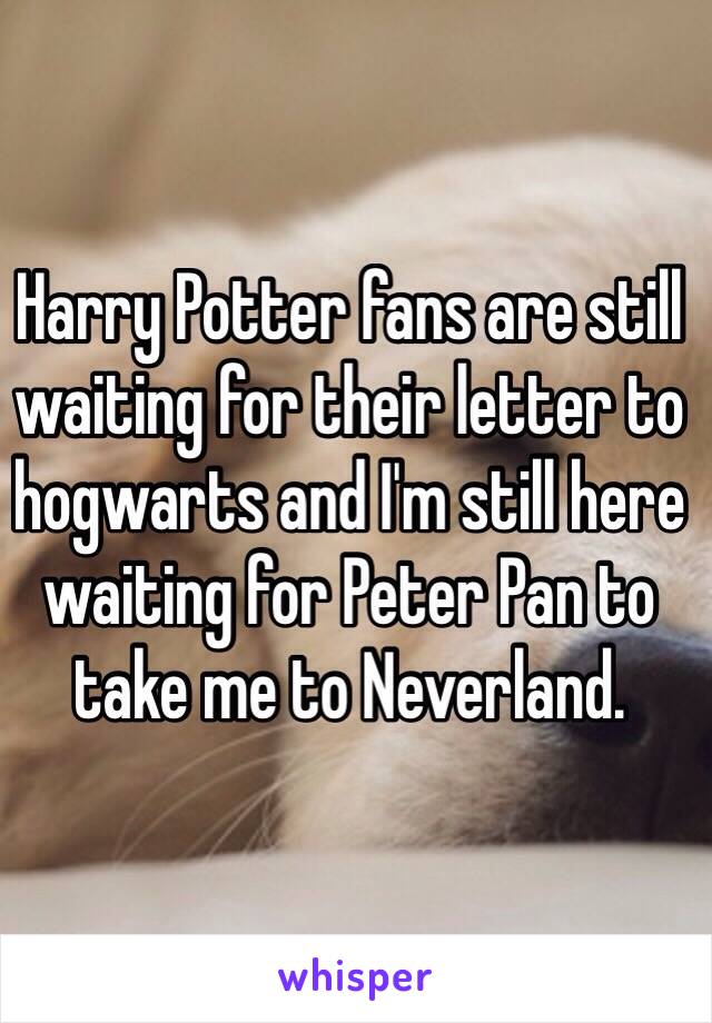Harry Potter fans are still waiting for their letter to hogwarts and I'm still here waiting for Peter Pan to take me to Neverland.