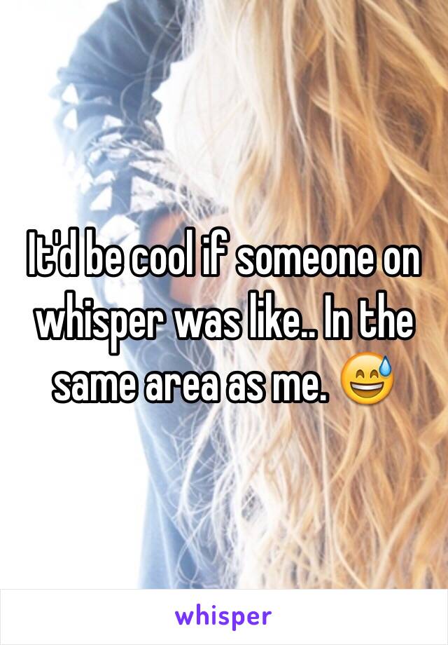 It'd be cool if someone on whisper was like.. In the same area as me. 😅