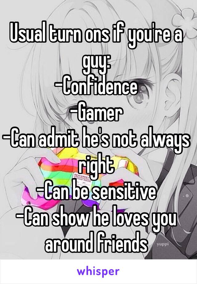 Usual turn ons if you're a guy:
-Confidence
-Gamer
-Can admit he's not always right
-Can be sensitive
-Can show he loves you around friends