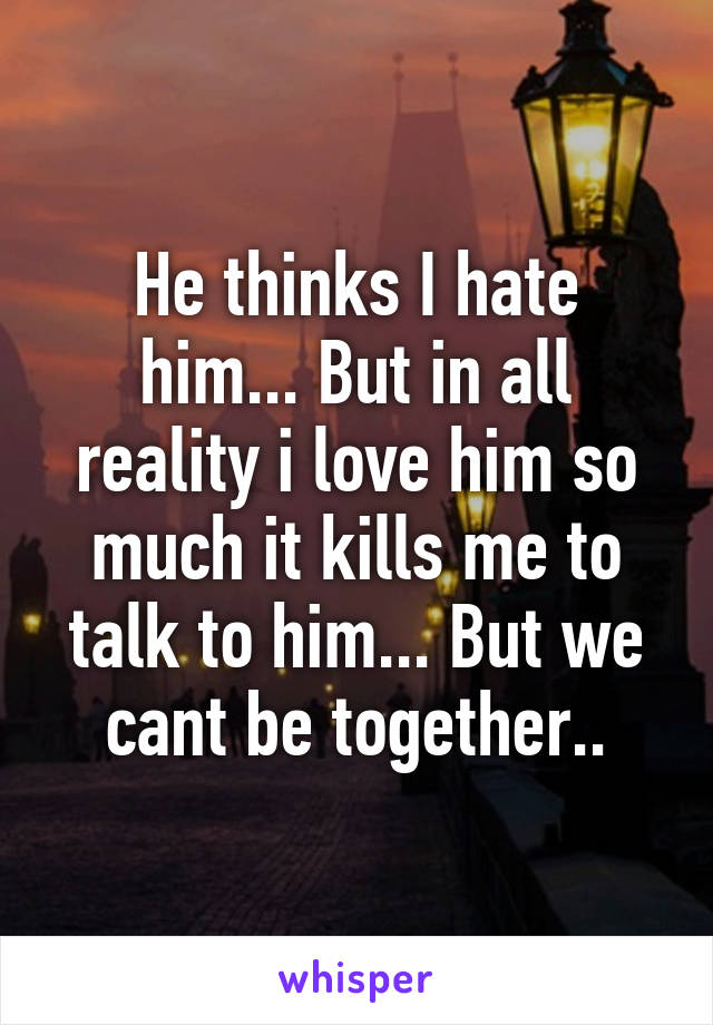 He thinks I hate him... But in all reality i love him so much it kills me to talk to him... But we cant be together..