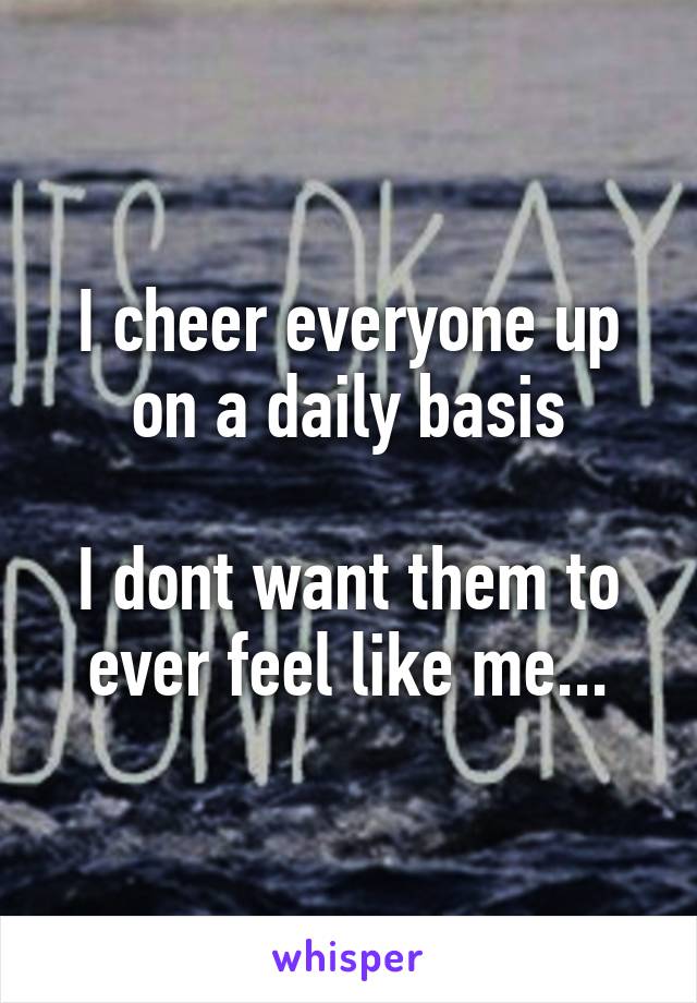 I cheer everyone up on a daily basis

I dont want them to ever feel like me...