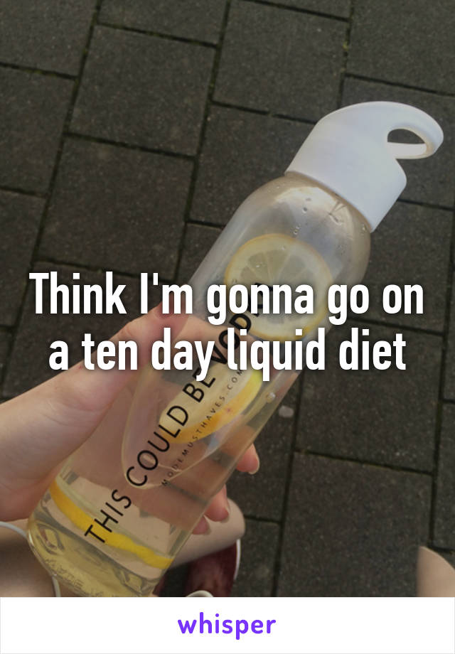 Think I'm gonna go on a ten day liquid diet