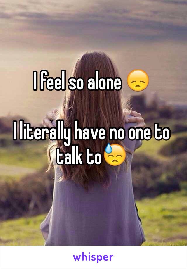 I feel so alone 😞

I literally have no one to talk to😓