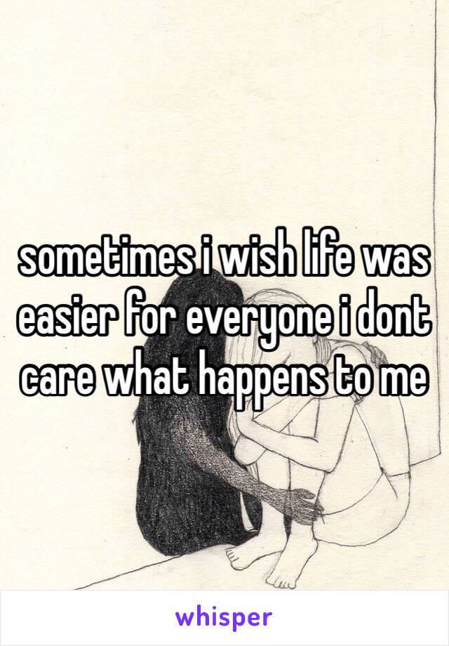 sometimes i wish life was easier for everyone i dont care what happens to me