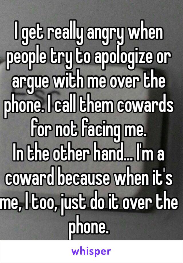 I get really angry when people try to apologize or argue with me over the phone. I call them cowards for not facing me. 
In the other hand... I'm a coward because when it's me, I too, just do it over the phone.