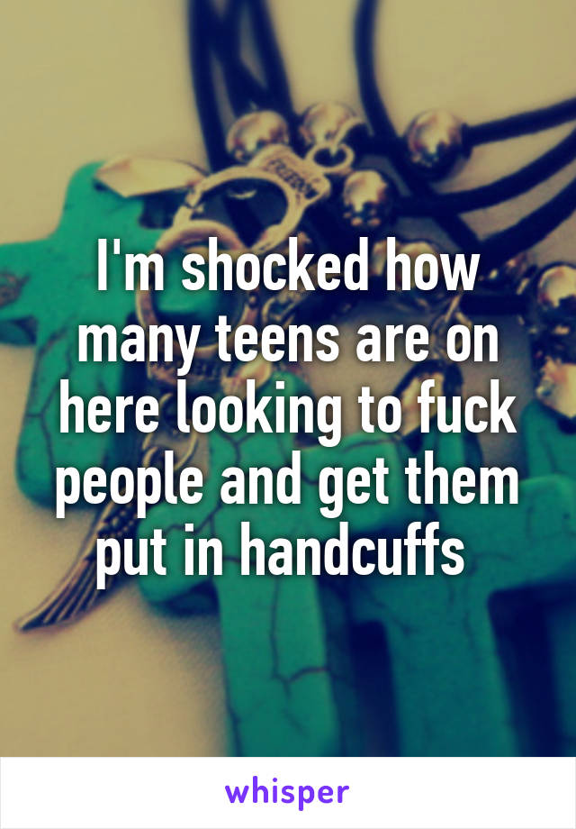 I'm shocked how many teens are on here looking to fuck people and get them put in handcuffs 