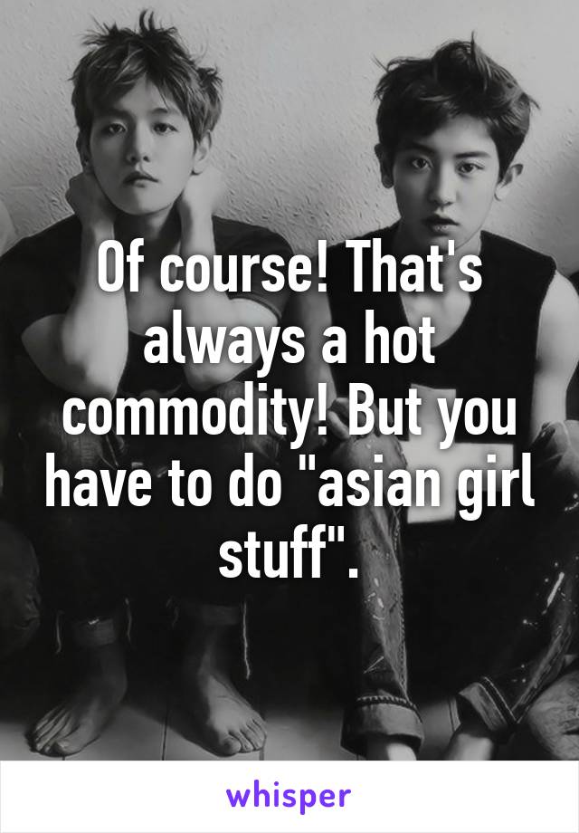 Of course! That's always a hot commodity! But you have to do "asian girl stuff".