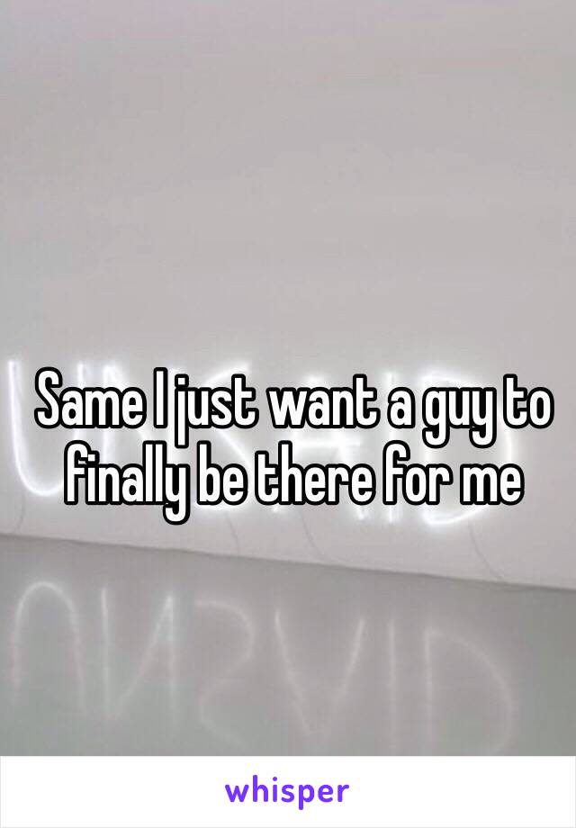 Same I just want a guy to finally be there for me