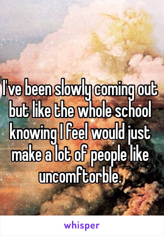 I've been slowly coming out but like the whole school knowing I feel would just make a lot of people like uncomftorble. 